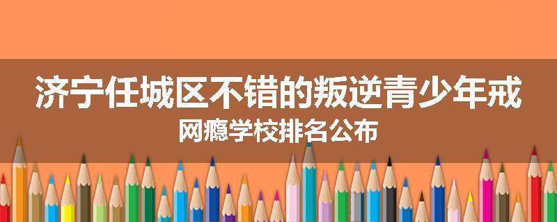 济宁任城区不错的叛逆青少年戒网瘾学校排名公布
