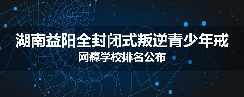 湖南益阳全封闭式叛逆青少年戒网瘾学校排名公布