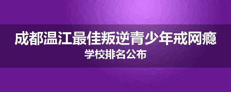 成都温江最佳叛逆青少年戒网瘾学校排名公布