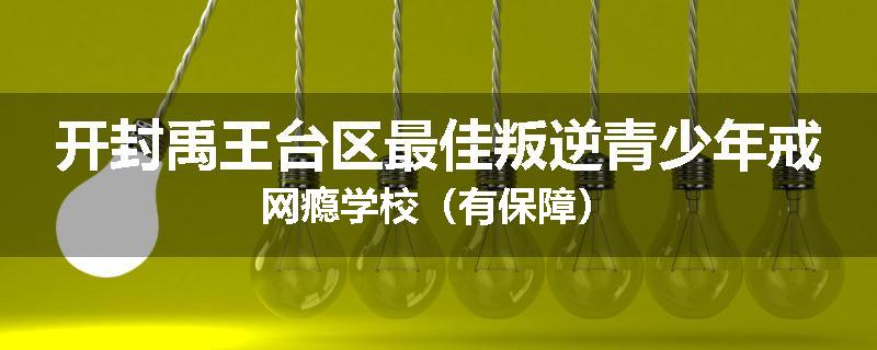 开封禹王台区最佳叛逆青少年戒网瘾学校（有保障）
