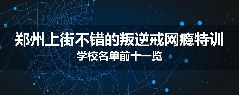 郑州上街不错的叛逆戒网瘾特训学校名单前十一览