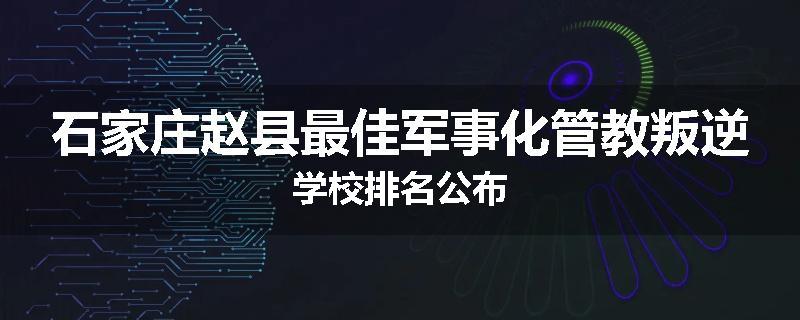 石家庄赵县最佳军事化管教叛逆学校排名公布