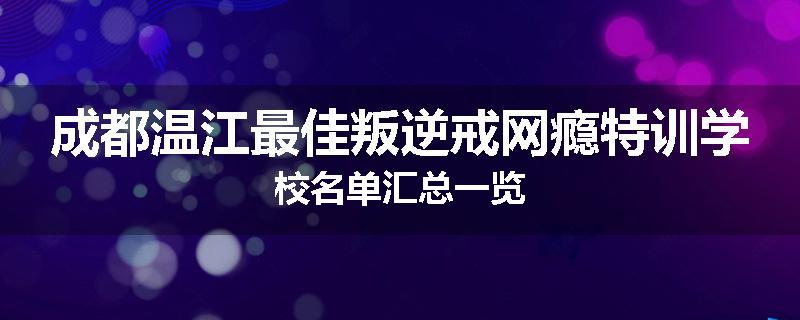 成都温江最佳叛逆戒网瘾特训学校名单汇总一览
