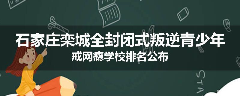 石家庄栾城全封闭式叛逆青少年戒网瘾学校排名公布