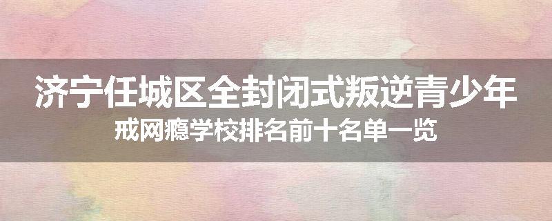 济宁任城区全封闭式叛逆青少年戒网瘾学校排名前十名单一览