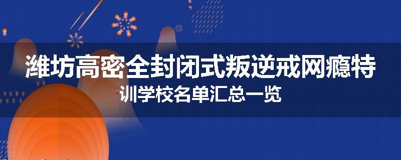 潍坊高密全封闭式叛逆戒网瘾特训学校名单汇总一览