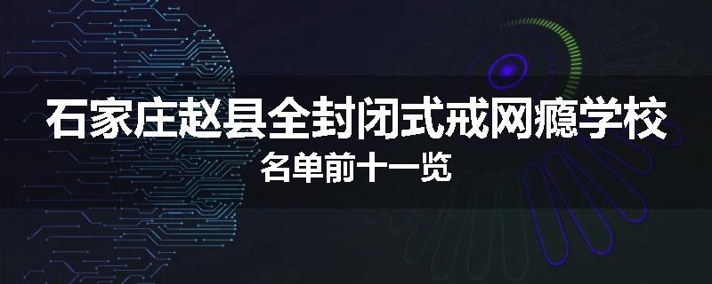 石家庄赵县全封闭式戒网瘾学校名单前十一览