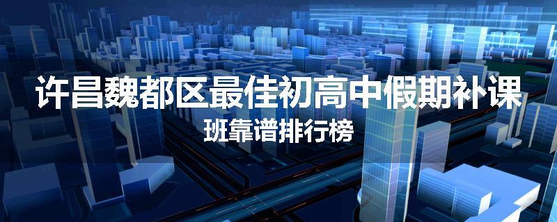 许昌魏都区最佳初高中假期补课班靠谱排行榜