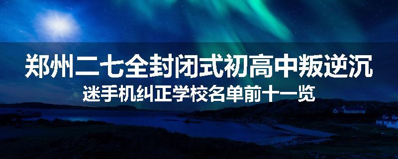 郑州二七全封闭式初高中叛逆沉迷手机纠正学校名单前十一览
