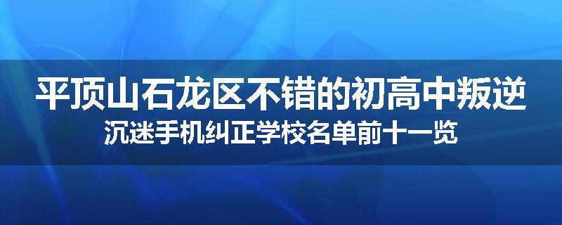 平顶山石龙区不错的初高中叛逆沉迷手机纠正学校名单前十一览