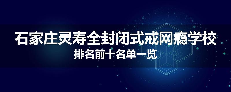 石家庄灵寿全封闭式戒网瘾学校排名前十名单一览