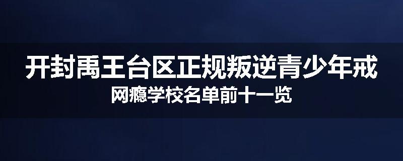 开封禹王台区正规叛逆青少年戒网瘾学校名单前十一览