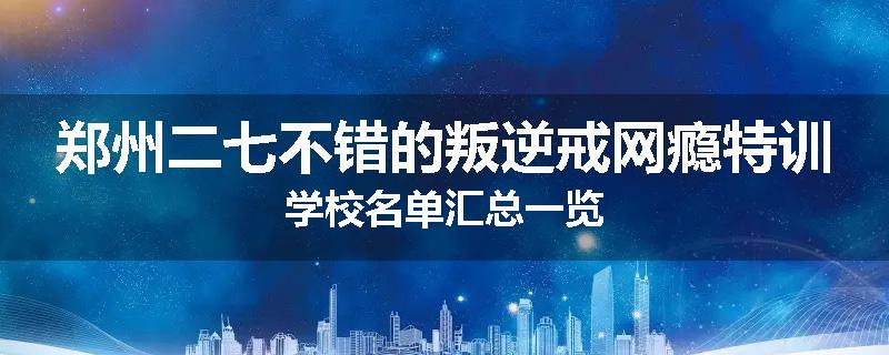 郑州二七不错的叛逆戒网瘾特训学校名单汇总一览
