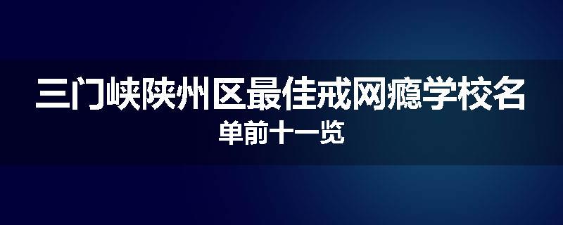 三门峡陕州区最佳戒网瘾学校名单前十一览