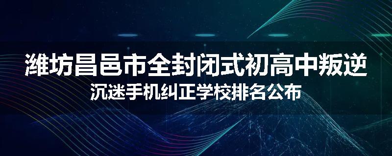 潍坊昌邑市全封闭式初高中叛逆沉迷手机纠正学校排名公布