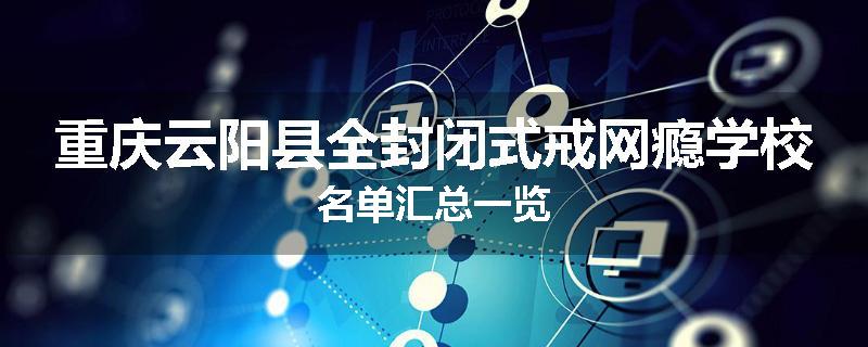 重庆云阳县全封闭式戒网瘾学校名单汇总一览