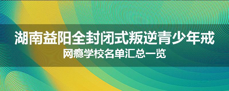 湖南益阳全封闭式叛逆青少年戒网瘾学校名单汇总一览