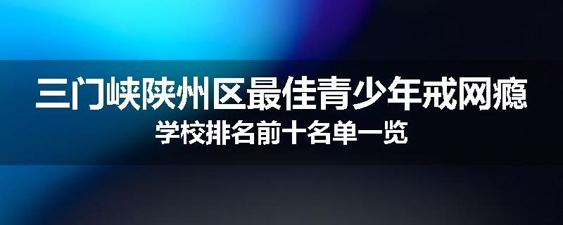 三门峡陕州区最佳青少年戒网瘾学校排名前十名单一览
