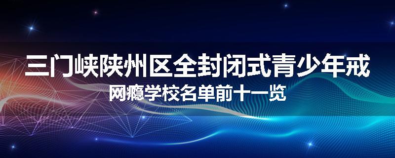 三门峡陕州区全封闭式青少年戒网瘾学校名单前十一览