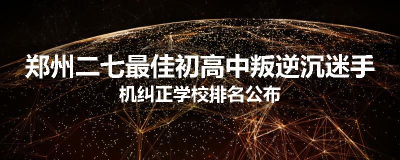 郑州二七最佳初高中叛逆沉迷手机纠正学校排名公布