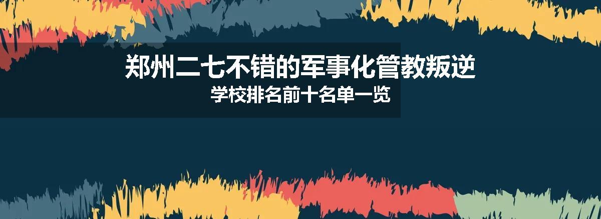 郑州二七不错的军事化管教叛逆学校排名前十名单一览