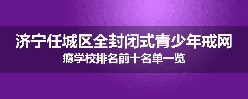 济宁任城区全封闭式青少年戒网瘾学校排名前十名单一览