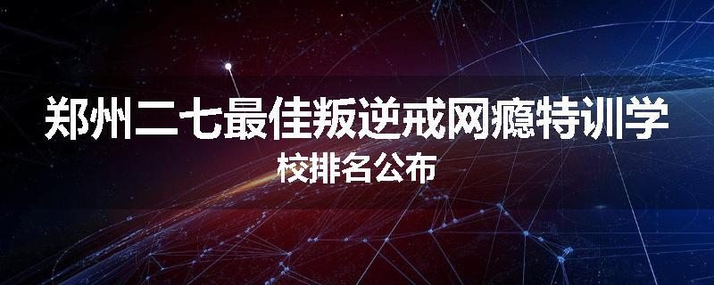 郑州二七最佳叛逆戒网瘾特训学校排名公布