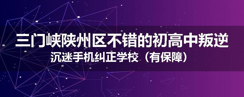三门峡陕州区不错的初高中叛逆沉迷手机纠正学校（有保障）