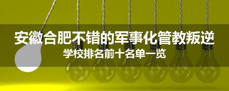 安徽合肥不错的军事化管教叛逆学校排名前十名单一览