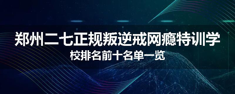 郑州二七正规叛逆戒网瘾特训学校排名前十名单一览