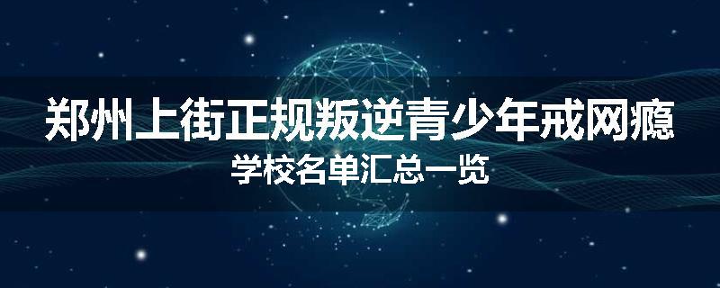 郑州上街正规叛逆青少年戒网瘾学校名单汇总一览