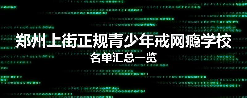 郑州上街正规青少年戒网瘾学校名单汇总一览