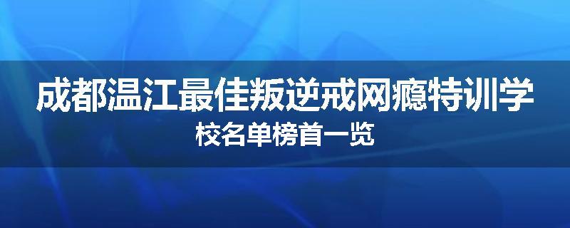 成都温江最佳叛逆戒网瘾特训学校名单榜首一览