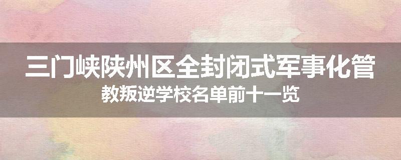 三门峡陕州区全封闭式军事化管教叛逆学校名单前十一览