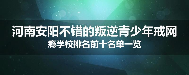 河南安阳不错的叛逆青少年戒网瘾学校排名前十名单一览