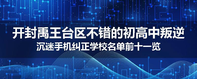 开封禹王台区不错的初高中叛逆沉迷手机纠正学校名单前十一览