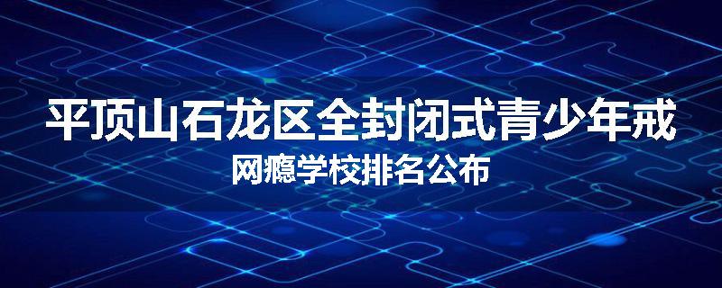 平顶山石龙区全封闭式青少年戒网瘾学校排名公布