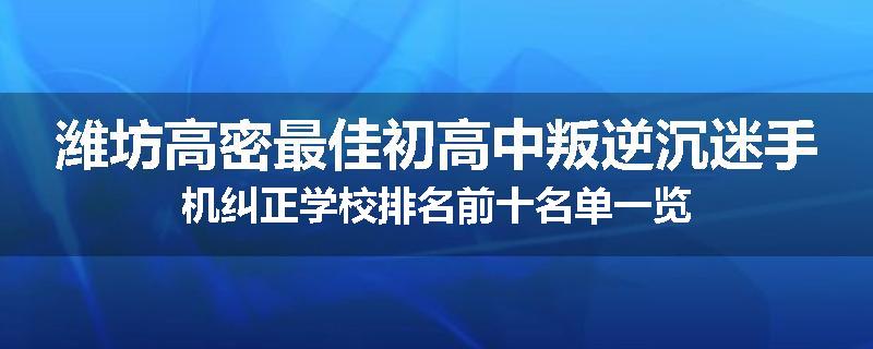 潍坊高密最佳初高中叛逆沉迷手机纠正学校排名前十名单一览