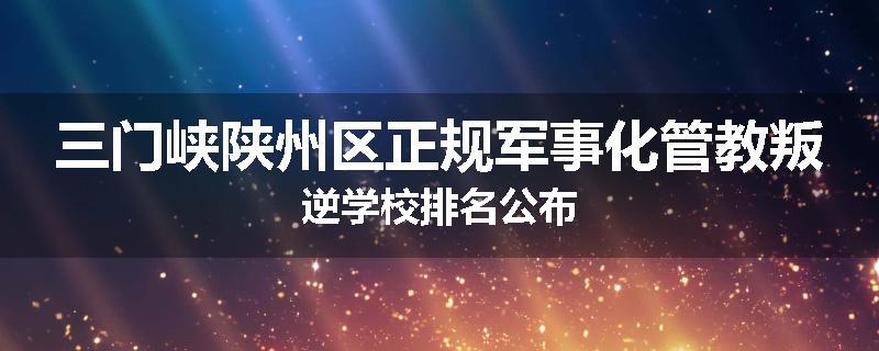 三门峡陕州区正规军事化管教叛逆学校排名公布