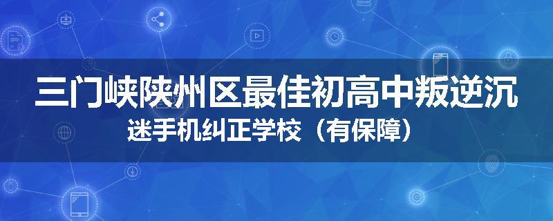 三门峡陕州区最佳初高中叛逆沉迷手机纠正学校（有保障）