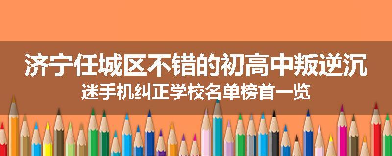 济宁任城区不错的初高中叛逆沉迷手机纠正学校名单榜首一览