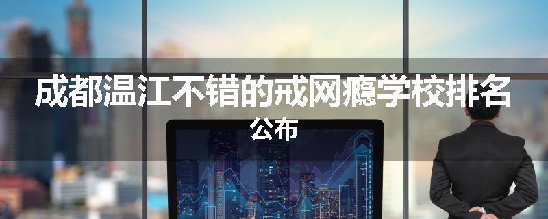成都温江不错的戒网瘾学校排名公布