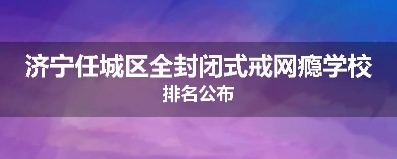 济宁任城区全封闭式戒网瘾学校排名公布