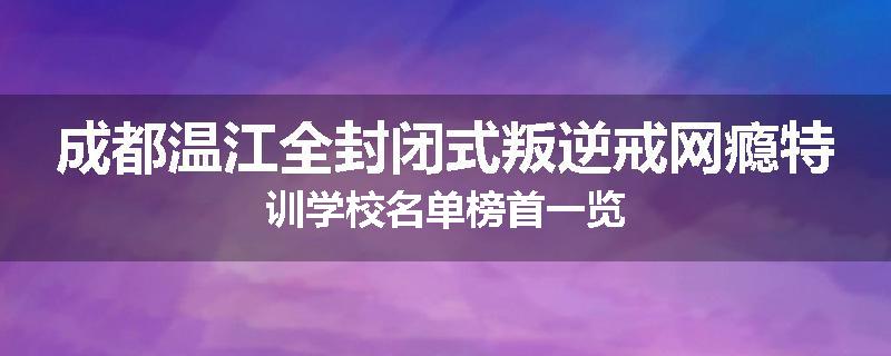 成都温江全封闭式叛逆戒网瘾特训学校名单榜首一览