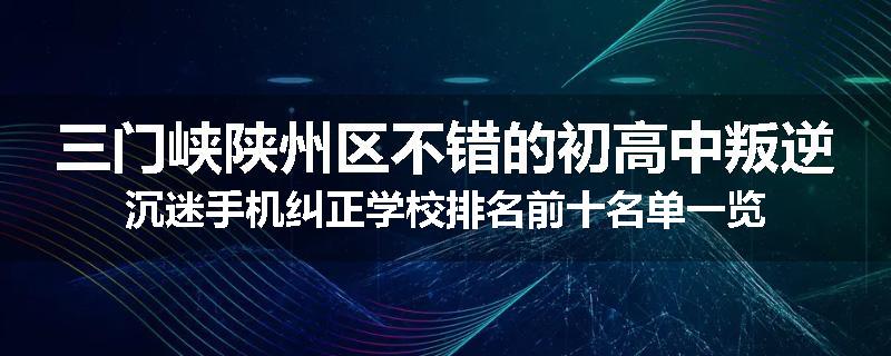 三门峡陕州区不错的初高中叛逆沉迷手机纠正学校排名前十名单一览