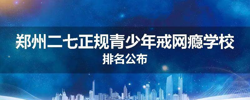 郑州二七正规青少年戒网瘾学校排名公布