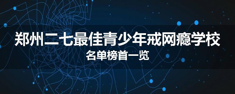 郑州二七最佳青少年戒网瘾学校名单榜首一览