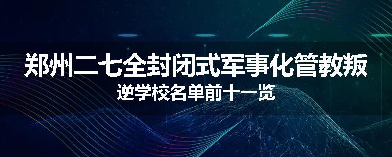 郑州二七全封闭式军事化管教叛逆学校名单前十一览