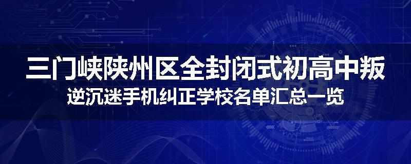 三门峡陕州区全封闭式初高中叛逆沉迷手机纠正学校名单汇总一览