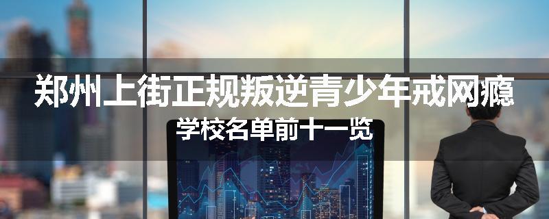 郑州上街正规叛逆青少年戒网瘾学校名单前十一览